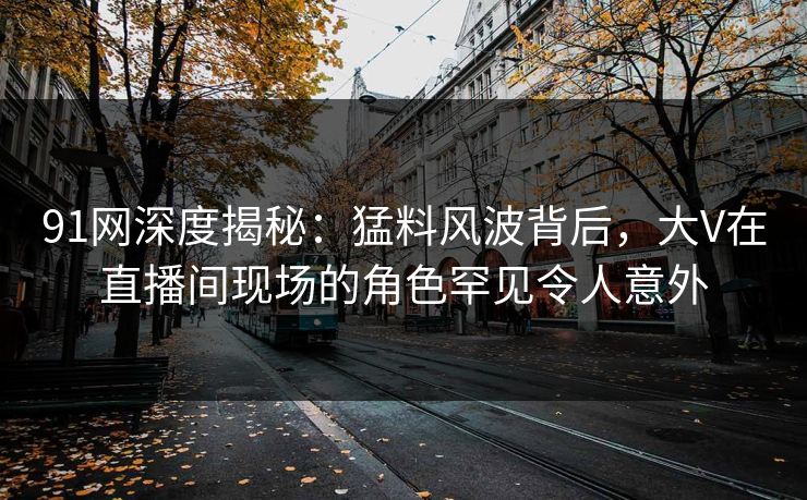 91网深度揭秘：猛料风波背后，大V在直播间现场的角色罕见令人意外