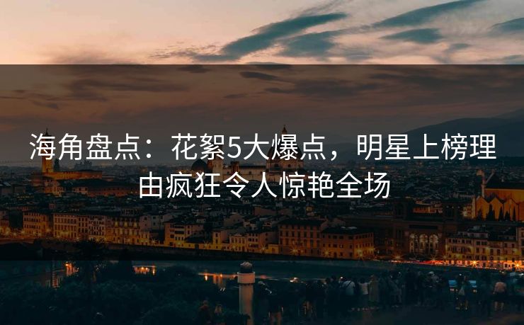 海角盘点：花絮5大爆点，明星上榜理由疯狂令人惊艳全场