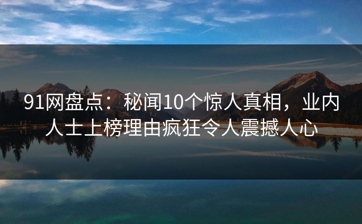 91网盘点：秘闻10个惊人真相，业内人士上榜理由疯狂令人震撼人心  第1张