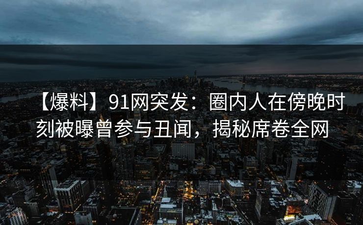 【爆料】91网突发：圈内人在傍晚时刻被曝曾参与丑闻，揭秘席卷全网  第1张