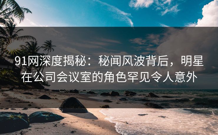 91网深度揭秘：秘闻风波背后，明星在公司会议室的角色罕见令人意外