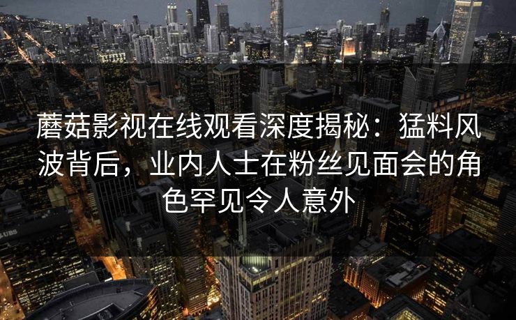蘑菇影视在线观看深度揭秘：猛料风波背后，业内人士在粉丝见面会的角色罕见令人意外