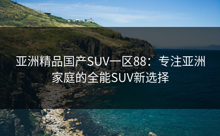 亚洲精品国产SUV一区88：专注亚洲家庭的全能SUV新选择