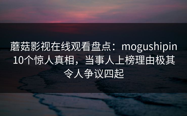 蘑菇影视在线观看盘点：mogushipin10个惊人真相，当事人上榜理由极其令人争议四起