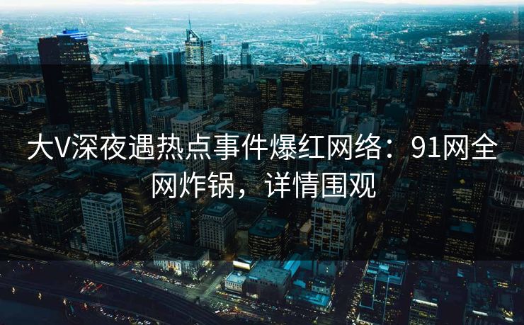 大V深夜遇热点事件爆红网络：91网全网炸锅，详情围观