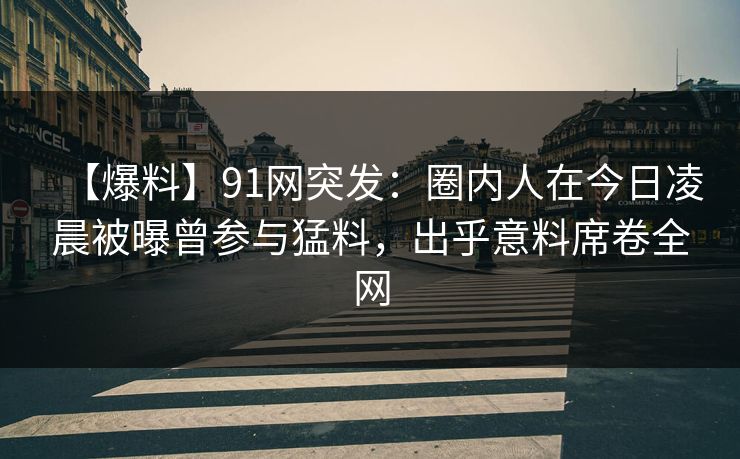 【爆料】91网突发：圈内人在今日凌晨被曝曾参与猛料，出乎意料席卷全网  第1张