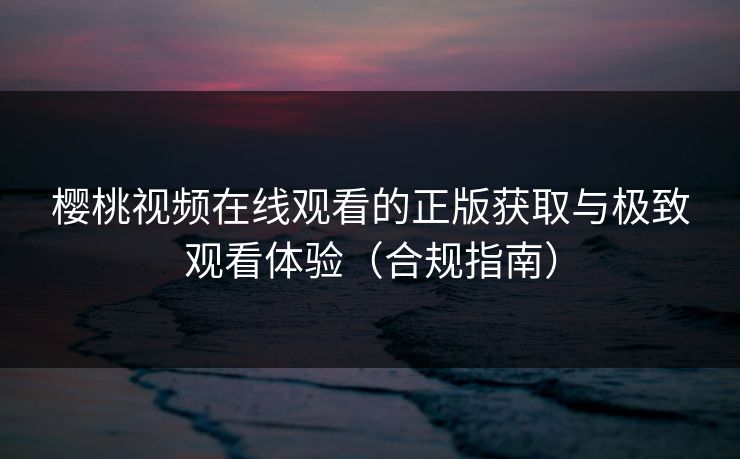 樱桃视频在线观看的正版获取与极致观看体验（合规指南）
