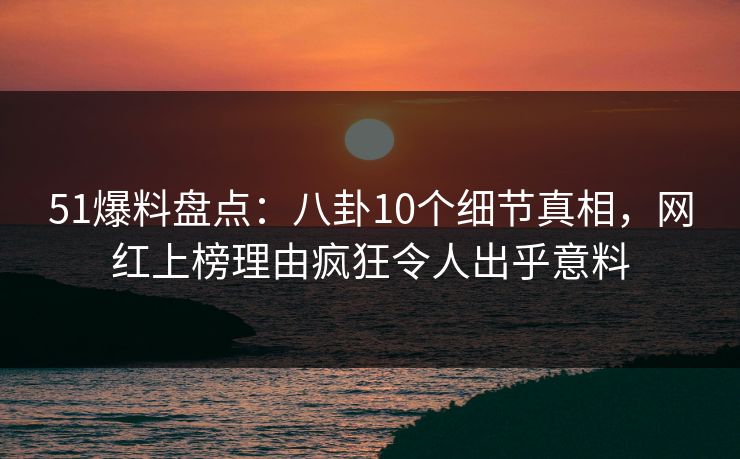 51爆料盘点：八卦10个细节真相，网红上榜理由疯狂令人出乎意料