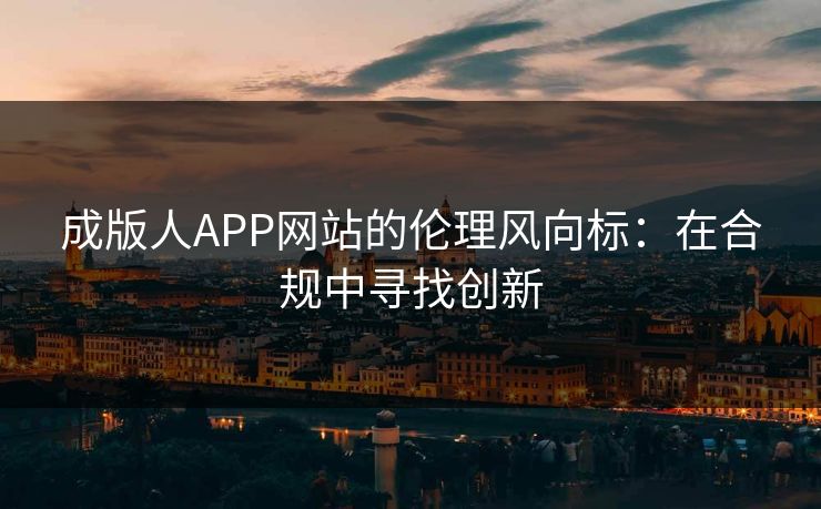 成版人APP网站的伦理风向标：在合规中寻找创新
