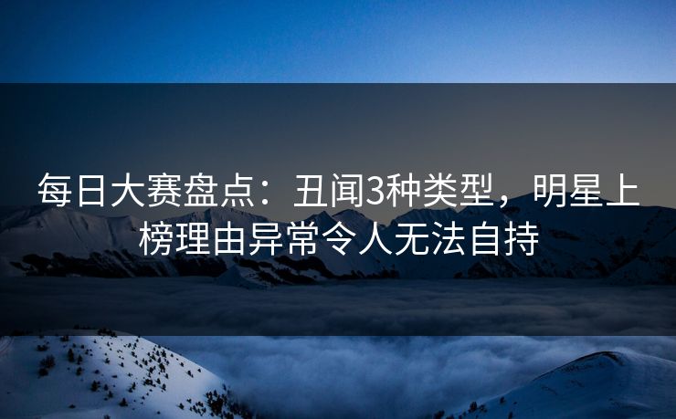 每日大赛盘点：丑闻3种类型，明星上榜理由异常令人无法自持