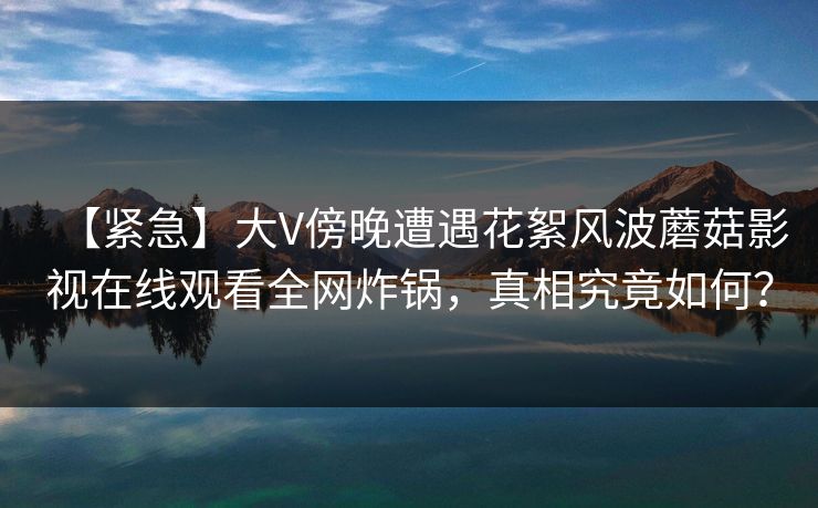 【紧急】大V傍晚遭遇花絮风波蘑菇影视在线观看全网炸锅，真相究竟如何？