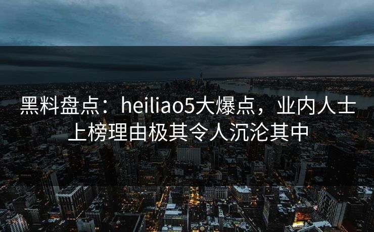 黑料盘点：heiliao5大爆点，业内人士上榜理由极其令人沉沦其中