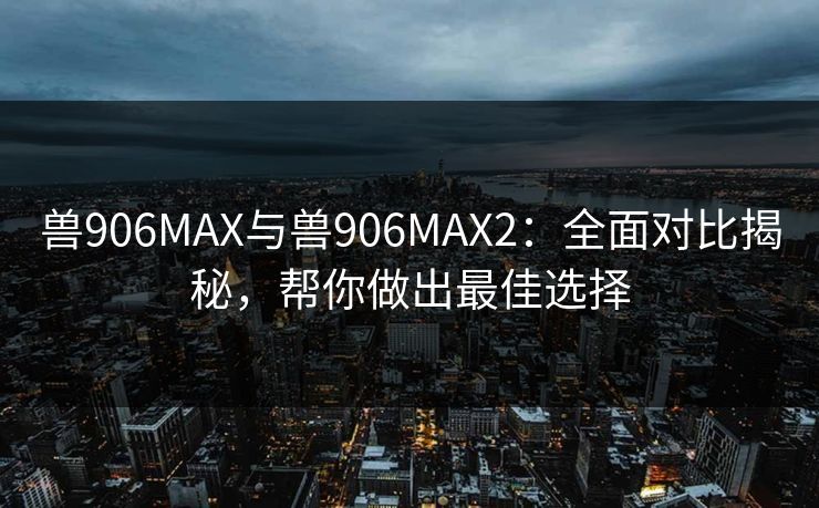 兽906MAX与兽906MAX2：全面对比揭秘，帮你做出最佳选择
