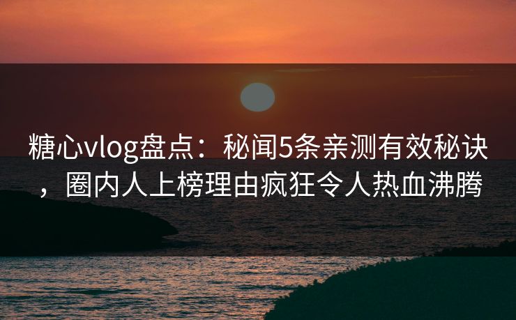 糖心vlog盘点：秘闻5条亲测有效秘诀，圈内人上榜理由疯狂令人热血沸腾