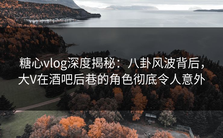 糖心vlog深度揭秘：八卦风波背后，大V在酒吧后巷的角色彻底令人意外