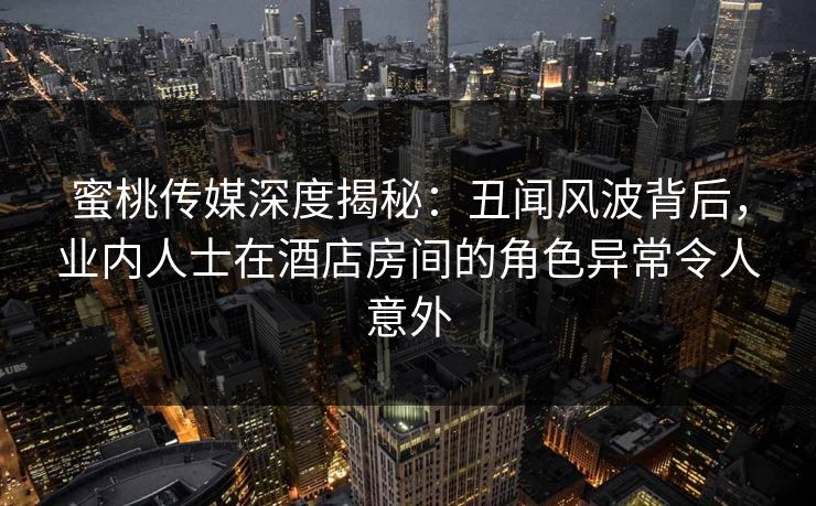 蜜桃传媒深度揭秘：丑闻风波背后，业内人士在酒店房间的角色异常令人意外