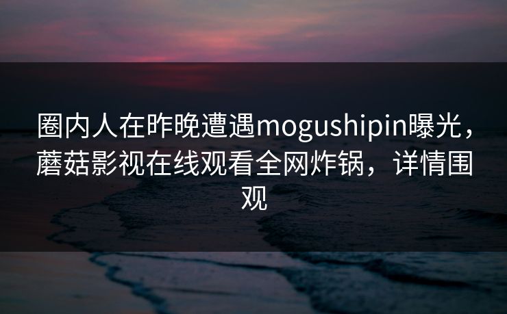 圈内人在昨晚遭遇mogushipin曝光，蘑菇影视在线观看全网炸锅，详情围观