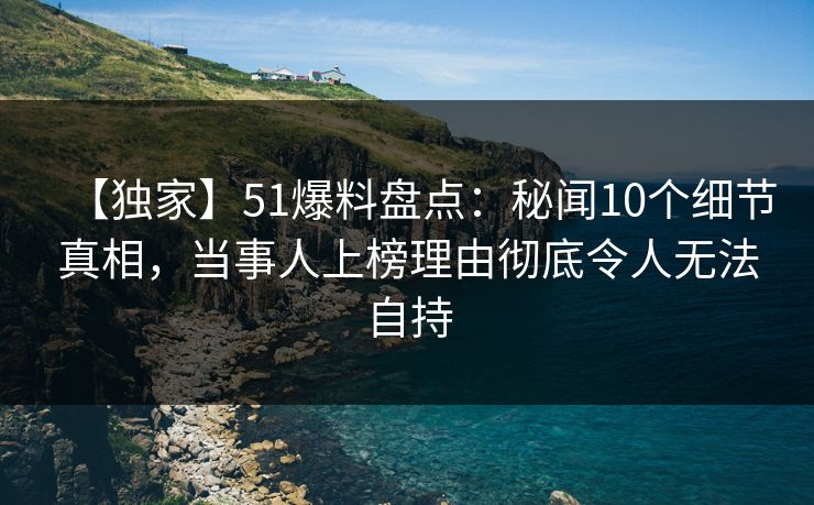 【独家】51爆料盘点：秘闻10个细节真相，当事人上榜理由彻底令人无法自持