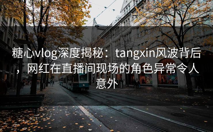 糖心vlog深度揭秘：tangxin风波背后，网红在直播间现场的角色异常令人意外