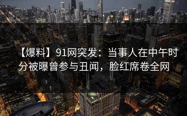 【爆料】91网突发：当事人在中午时分被曝曾参与丑闻，脸红席卷全网
