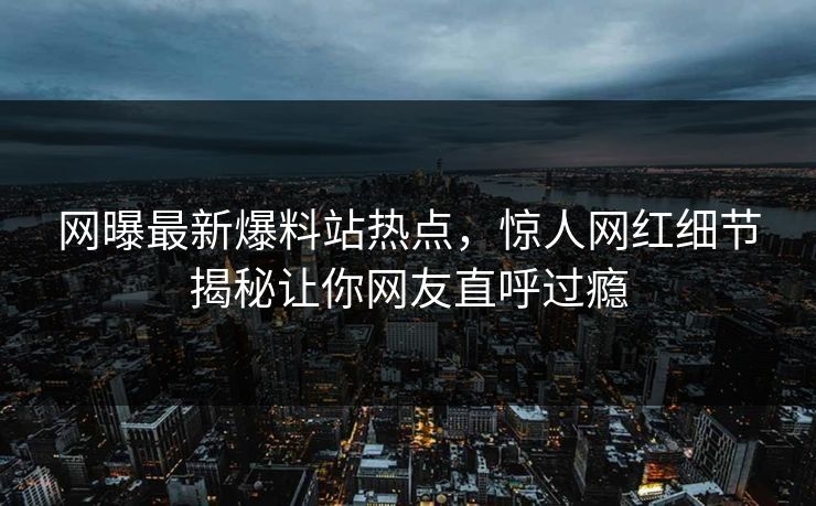 网曝最新爆料站热点，惊人网红细节揭秘让你网友直呼过瘾