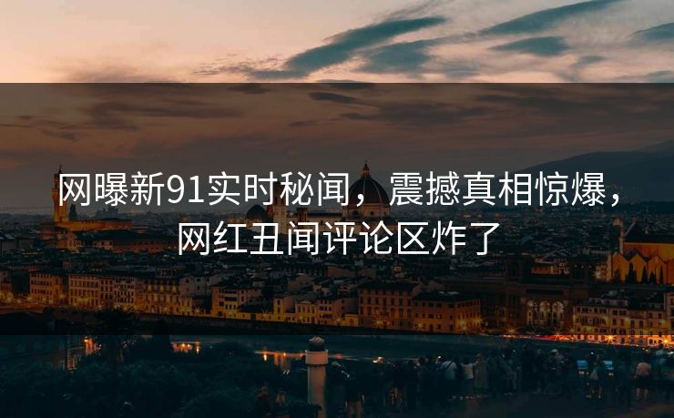 网曝新91实时秘闻，震撼真相惊爆，网红丑闻评论区炸了