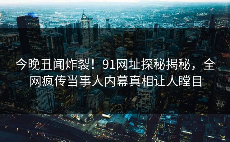 今晚丑闻炸裂！91网址探秘揭秘，全网疯传当事人内幕真相让人瞠目  第1张