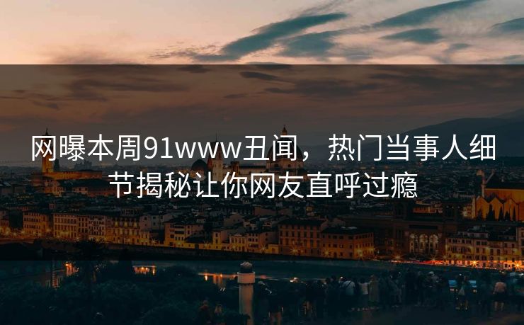 网曝本周91www丑闻，热门当事人细节揭秘让你网友直呼过瘾  第1张
