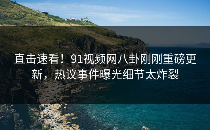 直击速看！91视频网八卦刚刚重磅更新，热议事件曝光细节太炸裂