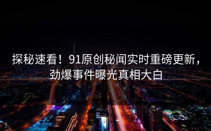 探秘速看！91原创秘闻实时重磅更新，劲爆事件曝光真相大白  第1张