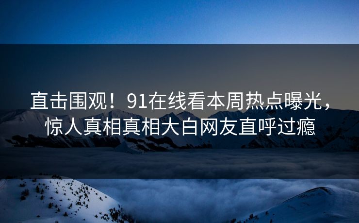 直击围观！91在线看本周热点曝光，惊人真相真相大白网友直呼过瘾  第1张