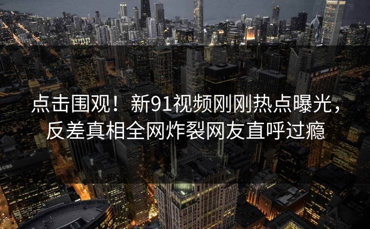 点击围观！新91视频刚刚热点曝光，反差真相全网炸裂网友直呼过瘾  第1张