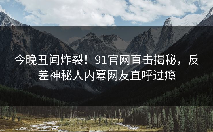 今晚丑闻炸裂！91官网直击揭秘，反差神秘人内幕网友直呼过瘾  第1张