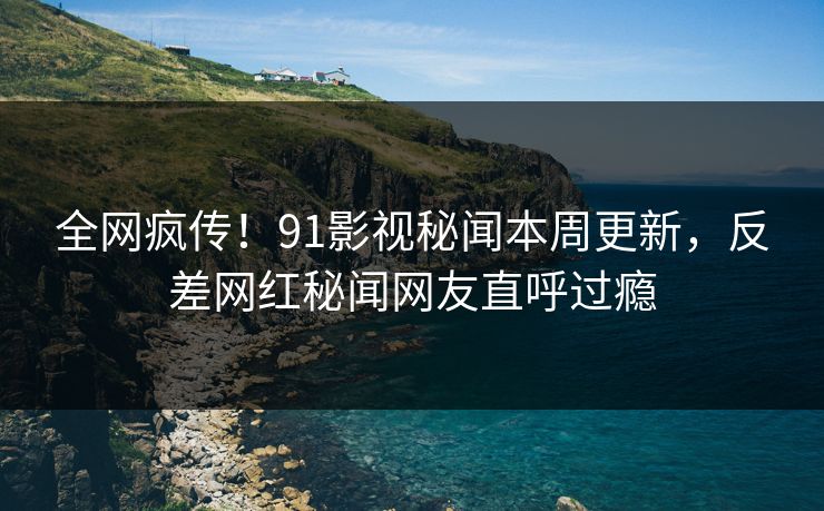 全网疯传！91影视秘闻本周更新，反差网红秘闻网友直呼过瘾  第1张