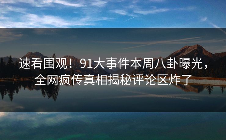 速看围观！91大事件本周八卦曝光，全网疯传真相揭秘评论区炸了  第1张