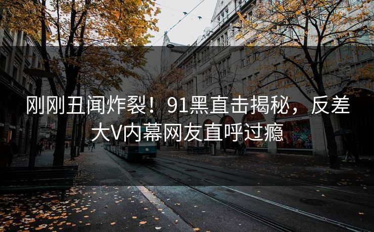 刚刚丑闻炸裂！91黑直击揭秘，反差大V内幕网友直呼过瘾  第1张