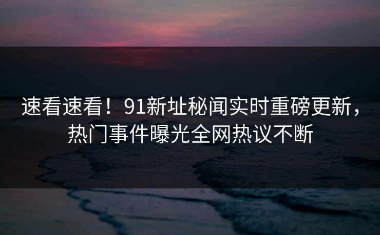 速看速看！91新址秘闻实时重磅更新，热门事件曝光全网热议不断