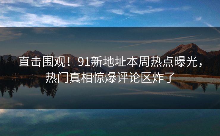 直击围观！91新地址本周热点曝光，热门真相惊爆评论区炸了