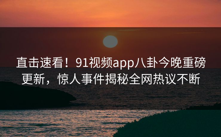 直击速看！91视频app八卦今晚重磅更新，惊人事件揭秘全网热议不断