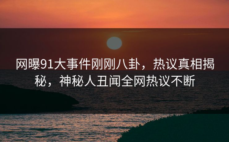 网曝91大事件刚刚八卦，热议真相揭秘，神秘人丑闻全网热议不断