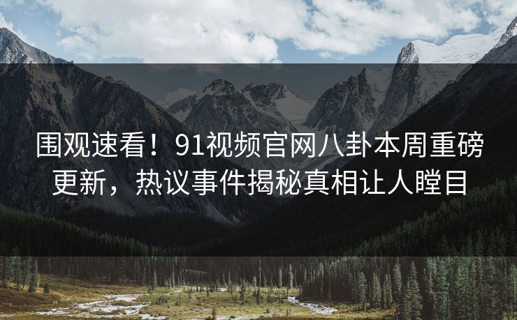 围观速看！91视频官网八卦本周重磅更新，热议事件揭秘真相让人瞠目