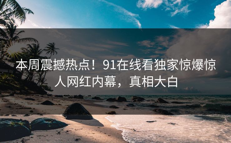 本周震撼热点！91在线看独家惊爆惊人网红内幕，真相大白