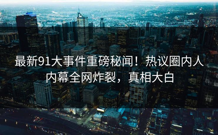 最新91大事件重磅秘闻！热议圈内人内幕全网炸裂，真相大白