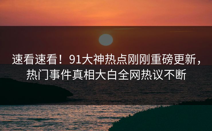速看速看！91大神热点刚刚重磅更新，热门事件真相大白全网热议不断