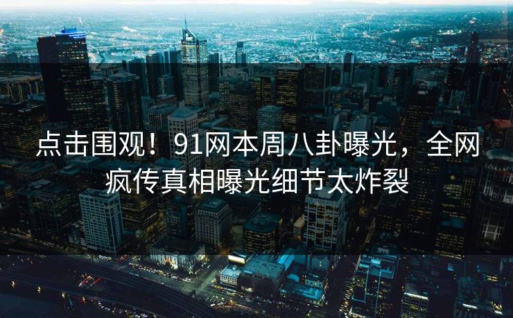 点击围观！91网本周八卦曝光，全网疯传真相曝光细节太炸裂