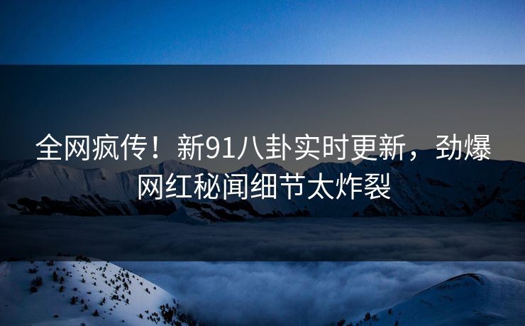 全网疯传！新91八卦实时更新，劲爆网红秘闻细节太炸裂  第1张