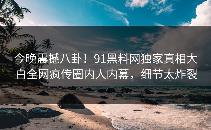 今晚震撼八卦！91黑料网独家真相大白全网疯传圈内人内幕，细节太炸裂