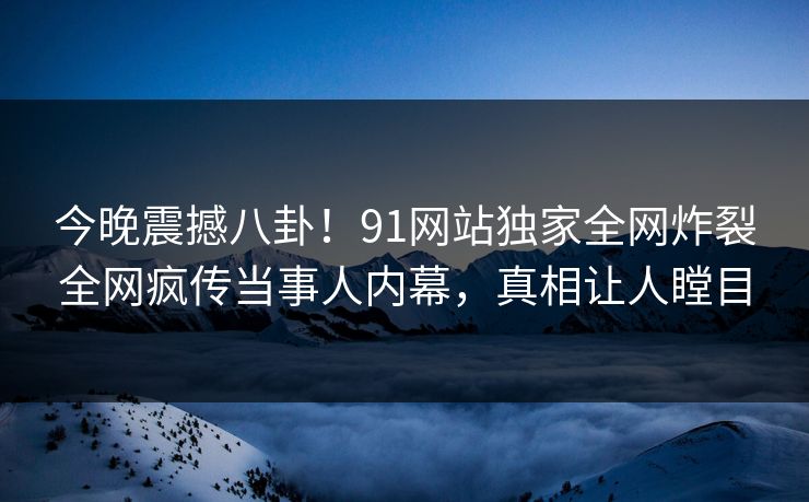 今晚震撼八卦！91网站独家全网炸裂全网疯传当事人内幕，真相让人瞠目