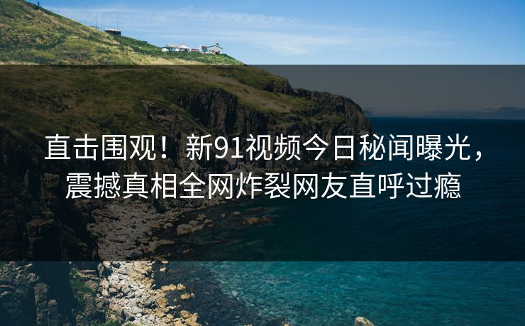 直击围观！新91视频今日秘闻曝光，震撼真相全网炸裂网友直呼过瘾