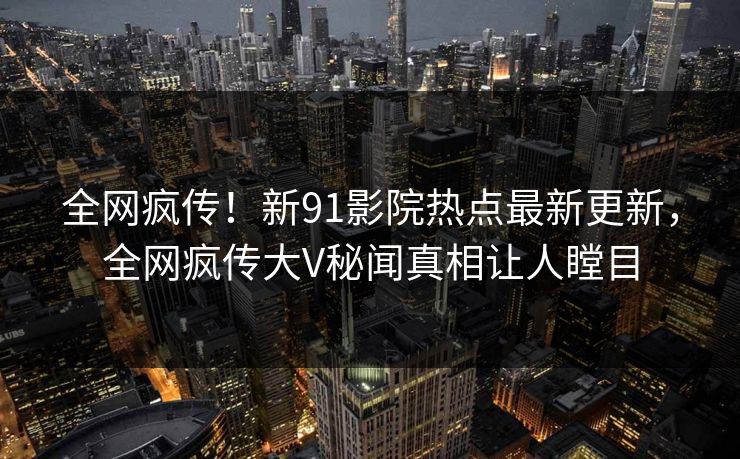 全网疯传！新91影院热点最新更新，全网疯传大V秘闻真相让人瞠目